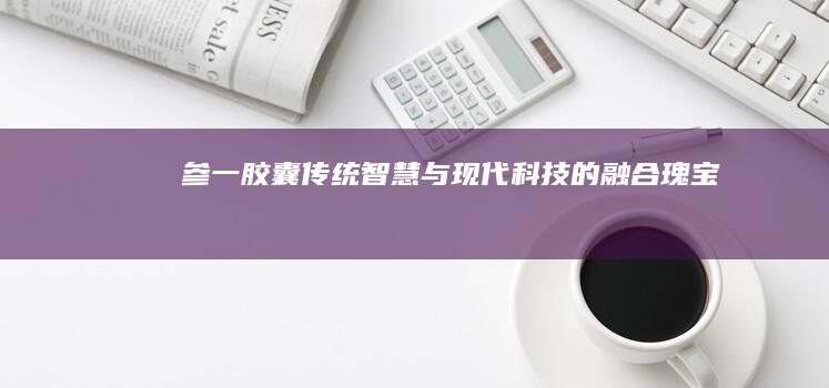 参一胶囊：传统智慧与现代科技的融合瑰宝